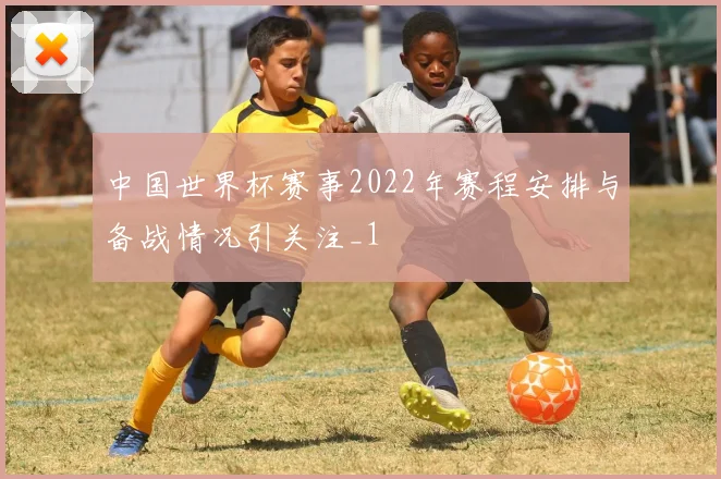 中国世界杯赛事2022年赛程安排与备战情况引关注_1