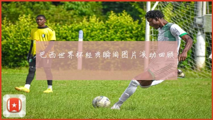 巴西世界杯经典瞬间图片滚动回顾