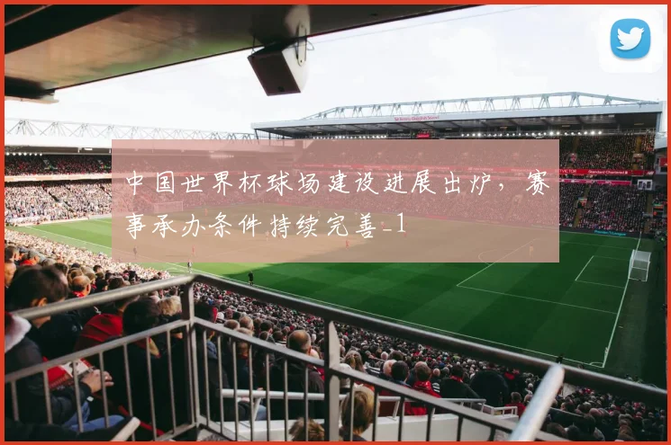 中国世界杯球场建设进展出炉,赛事承办条件持续完善_1