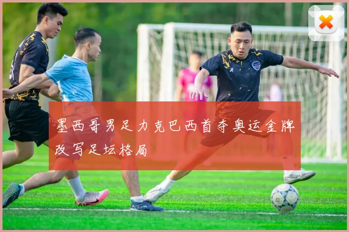 墨西哥男足力克巴西首夺奥运金牌改写足坛格局