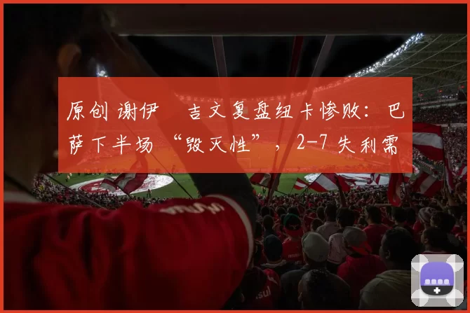 原创 谢伊・吉文复盘纽卡惨败：巴萨下半场 “毁灭性”，2-7 失利需深刻反思