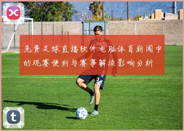 免费足球直播软件电脑体育新闻中的观赛便利与赛事解读影响分析